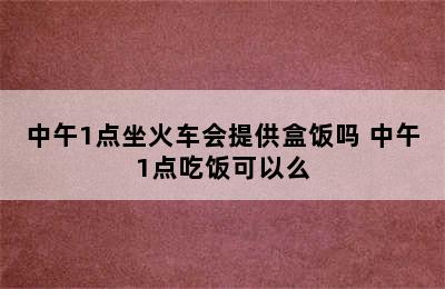 中午1点坐火车会提供盒饭吗 中午1点吃饭可以么